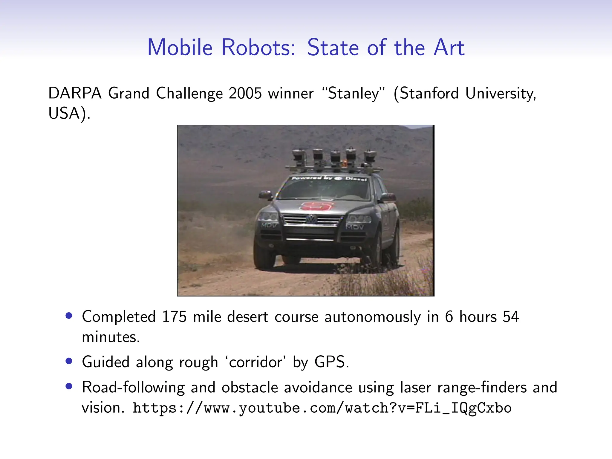 Mobile Robots: State of the Art
DARPA Grand Challenge 2005 winner “Stanley” (Stanford University,
USA).
• Completed 175 mile desert course autonomously in 6 hours 54
minutes.
• Guided along rough ‘corridor’ by GPS.
• Road-following and obstacle avoidance using laser range-finders and
vision. https://www.youtube.com/watch?v=FLi_IQgCxbo
 