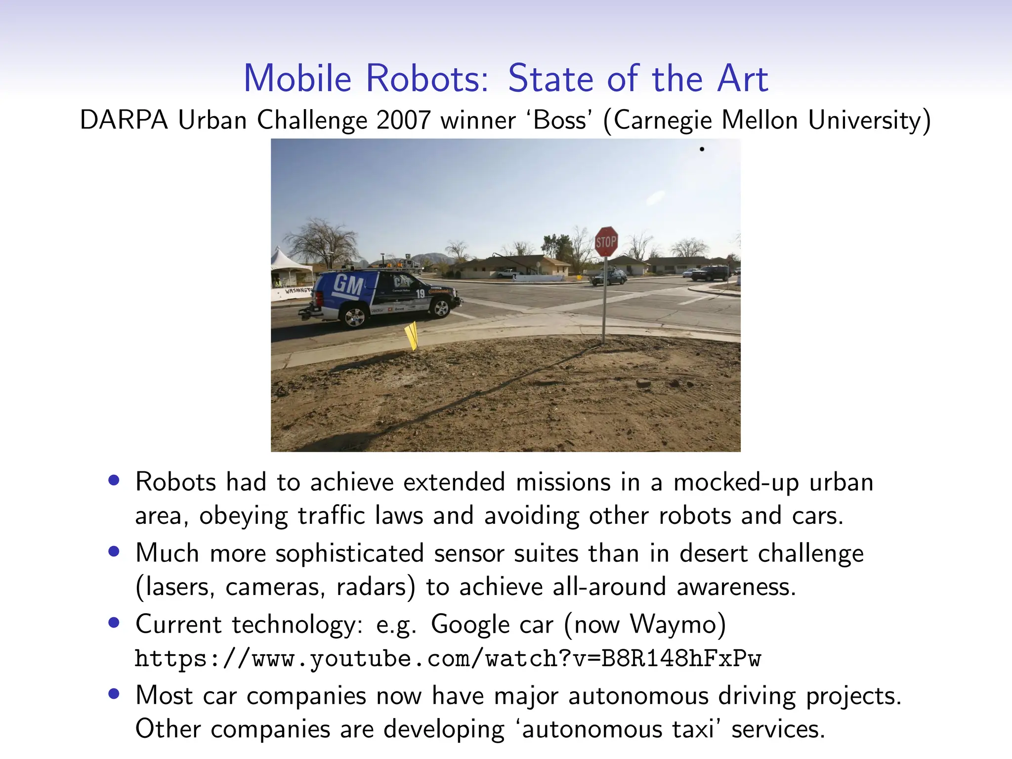 Mobile Robots: State of the Art
DARPA Urban Challenge 2007 winner ‘Boss’ (Carnegie Mellon University)
• Robots had to achieve extended missions in a mocked-up urban
area, obeying traffic laws and avoiding other robots and cars.
• Much more sophisticated sensor suites than in desert challenge
(lasers, cameras, radars) to achieve all-around awareness.
• Current technology: e.g. Google car (now Waymo)
https://www.youtube.com/watch?v=B8R148hFxPw
• Most car companies now have major autonomous driving projects.
Other companies are developing ‘autonomous taxi’ services.
 