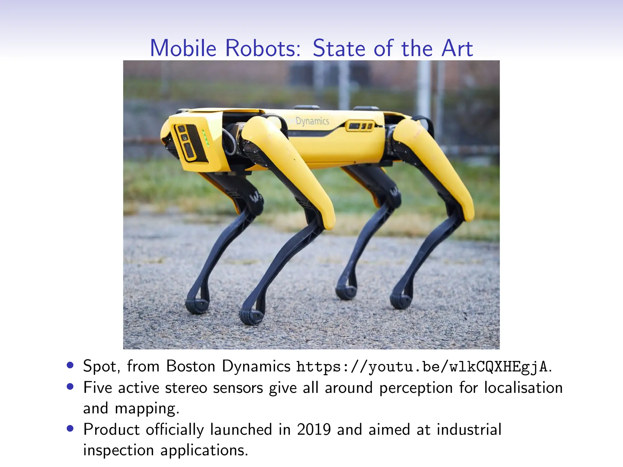 Mobile Robots: State of the Art
• Spot, from Boston Dynamics https://youtu.be/wlkCQXHEgjA.
• Five active stereo sensors give all around perception for localisation
and mapping.
• Product officially launched in 2019 and aimed at industrial
inspection applications.
 