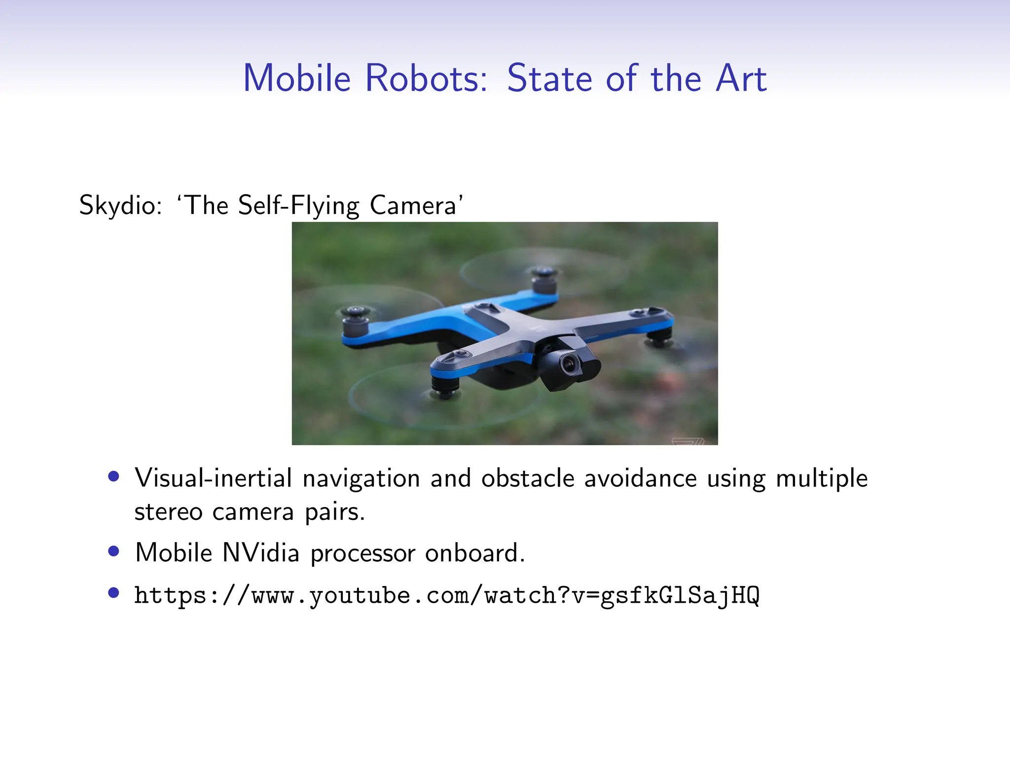 Mobile Robots: State of the Art
Skydio: ‘The Self-Flying Camera’
• Visual-inertial navigation and obstacle avoidance using multiple
stereo camera pairs.
• Mobile NVidia processor onboard.
• https://www.youtube.com/watch?v=gsfkGlSajHQ
 