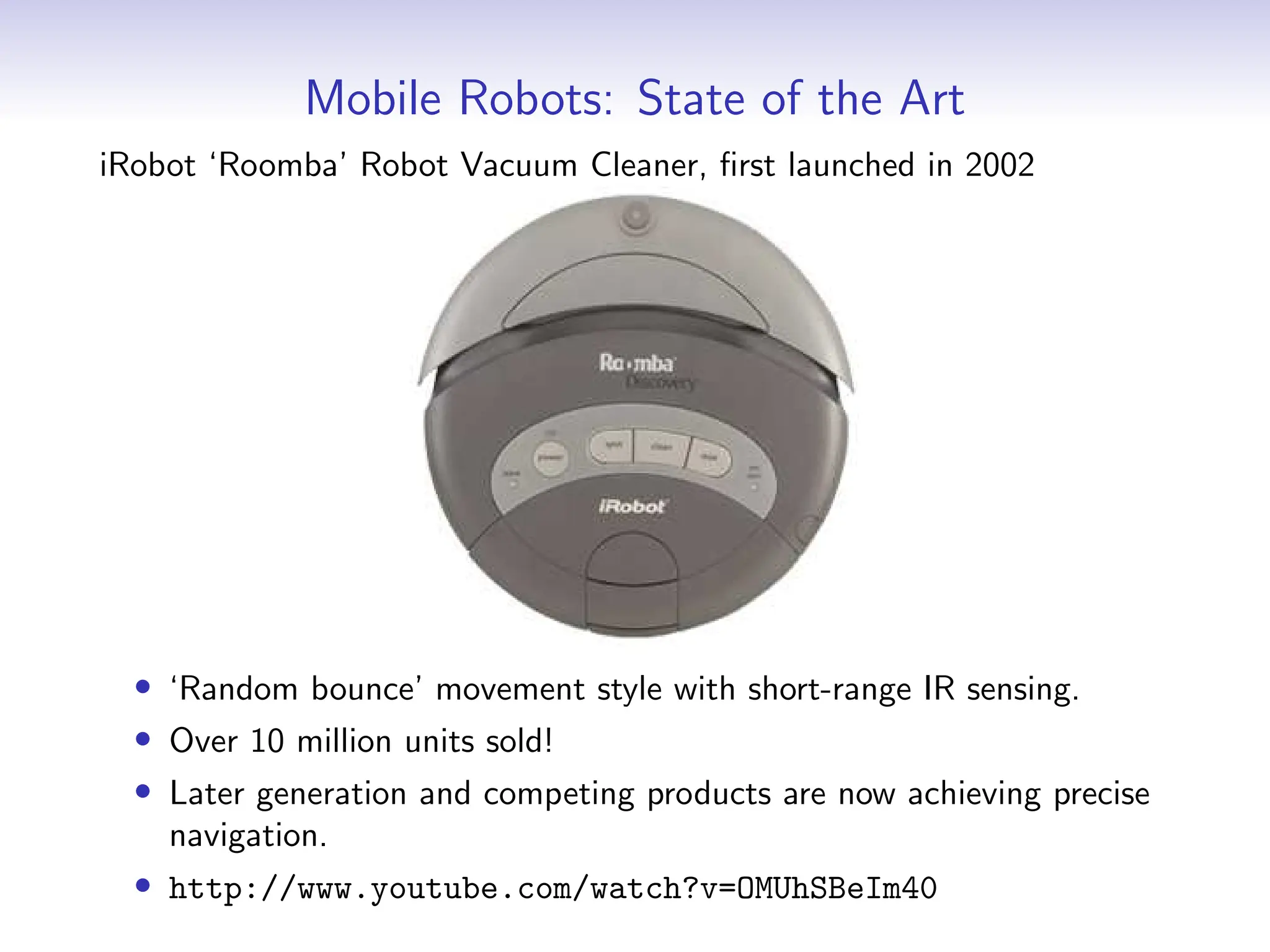Mobile Robots: State of the Art
iRobot ‘Roomba’ Robot Vacuum Cleaner, first launched in 2002
• ‘Random bounce’ movement style with short-range IR sensing.
• Over 10 million units sold!
• Later generation and competing products are now achieving precise
navigation.
• http://www.youtube.com/watch?v=OMUhSBeIm40
 