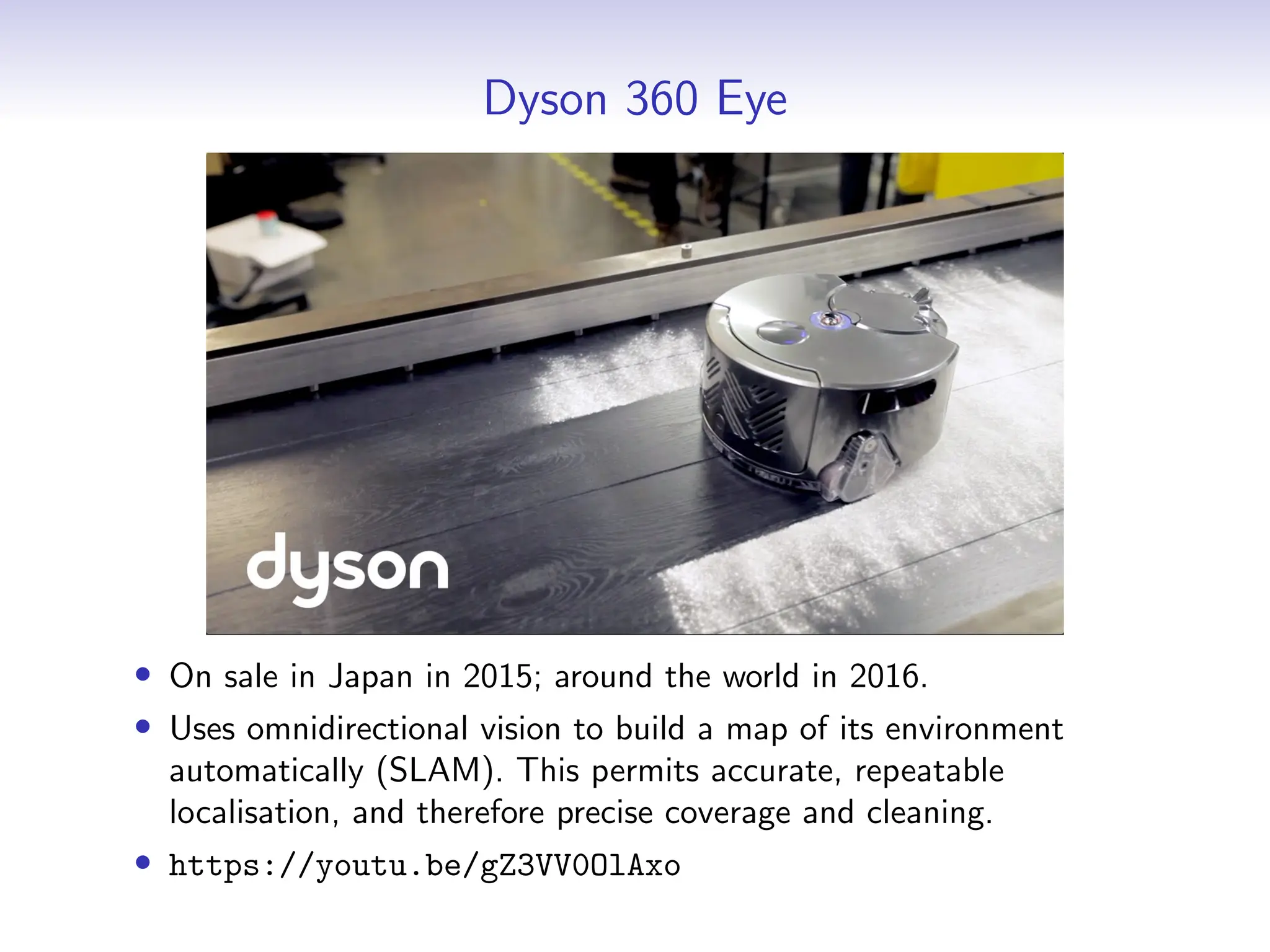 Dyson 360 Eye
• On sale in Japan in 2015; around the world in 2016.
• Uses omnidirectional vision to build a map of its environment
automatically (SLAM). This permits accurate, repeatable
localisation, and therefore precise coverage and cleaning.
• https://youtu.be/gZ3VV0OlAxo
 