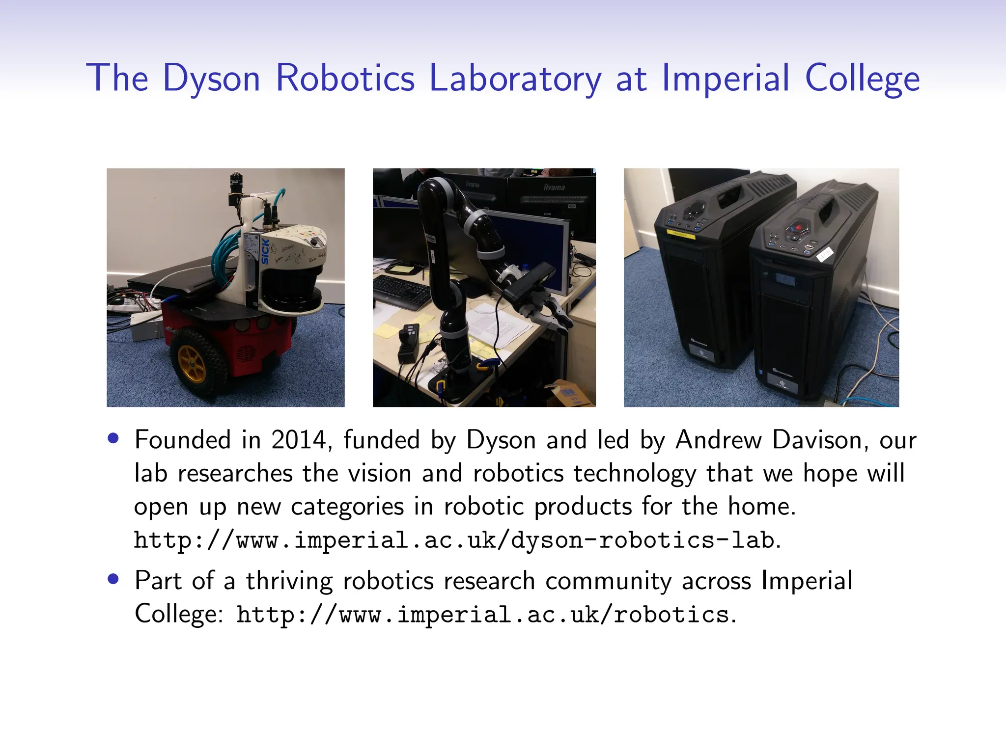 The Dyson Robotics Laboratory at Imperial College
• Founded in 2014, funded by Dyson and led by Andrew Davison, our
lab researches the vision and robotics technology that we hope will
open up new categories in robotic products for the home.
http://www.imperial.ac.uk/dyson-robotics-lab.
• Part of a thriving robotics research community across Imperial
College: http://www.imperial.ac.uk/robotics.
 