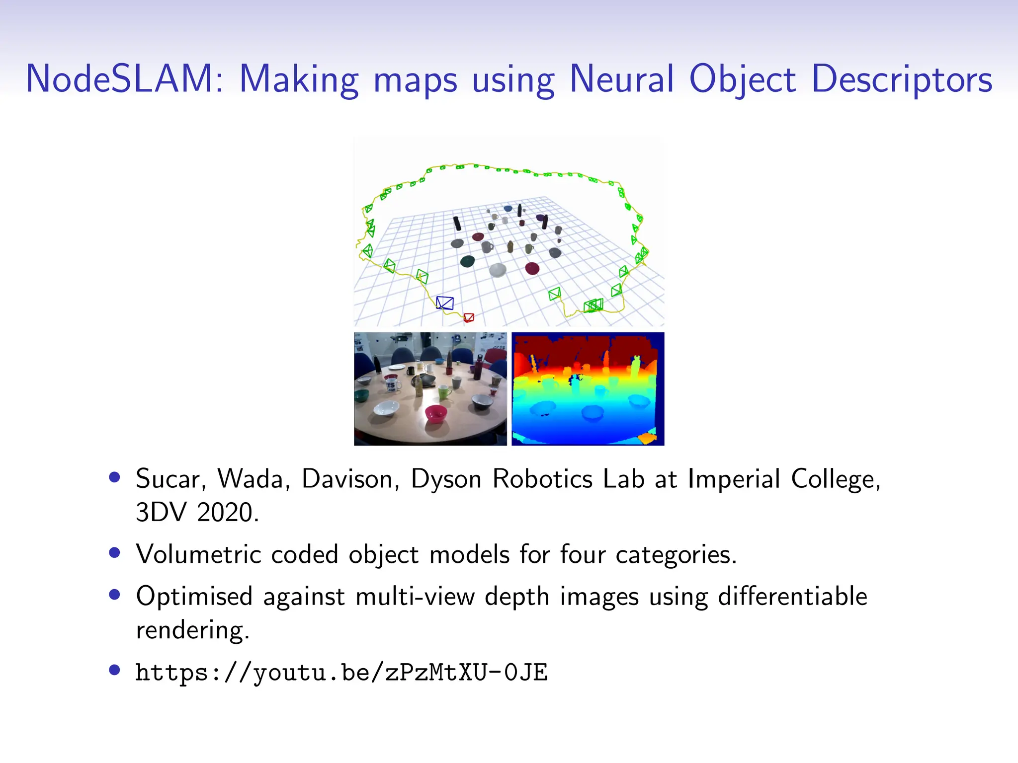 NodeSLAM: Making maps using Neural Object Descriptors
• Sucar, Wada, Davison, Dyson Robotics Lab at Imperial College,
3DV 2020.
• Volumetric coded object models for four categories.
• Optimised against multi-view depth images using differentiable
rendering.
• https://youtu.be/zPzMtXU-0JE
 
