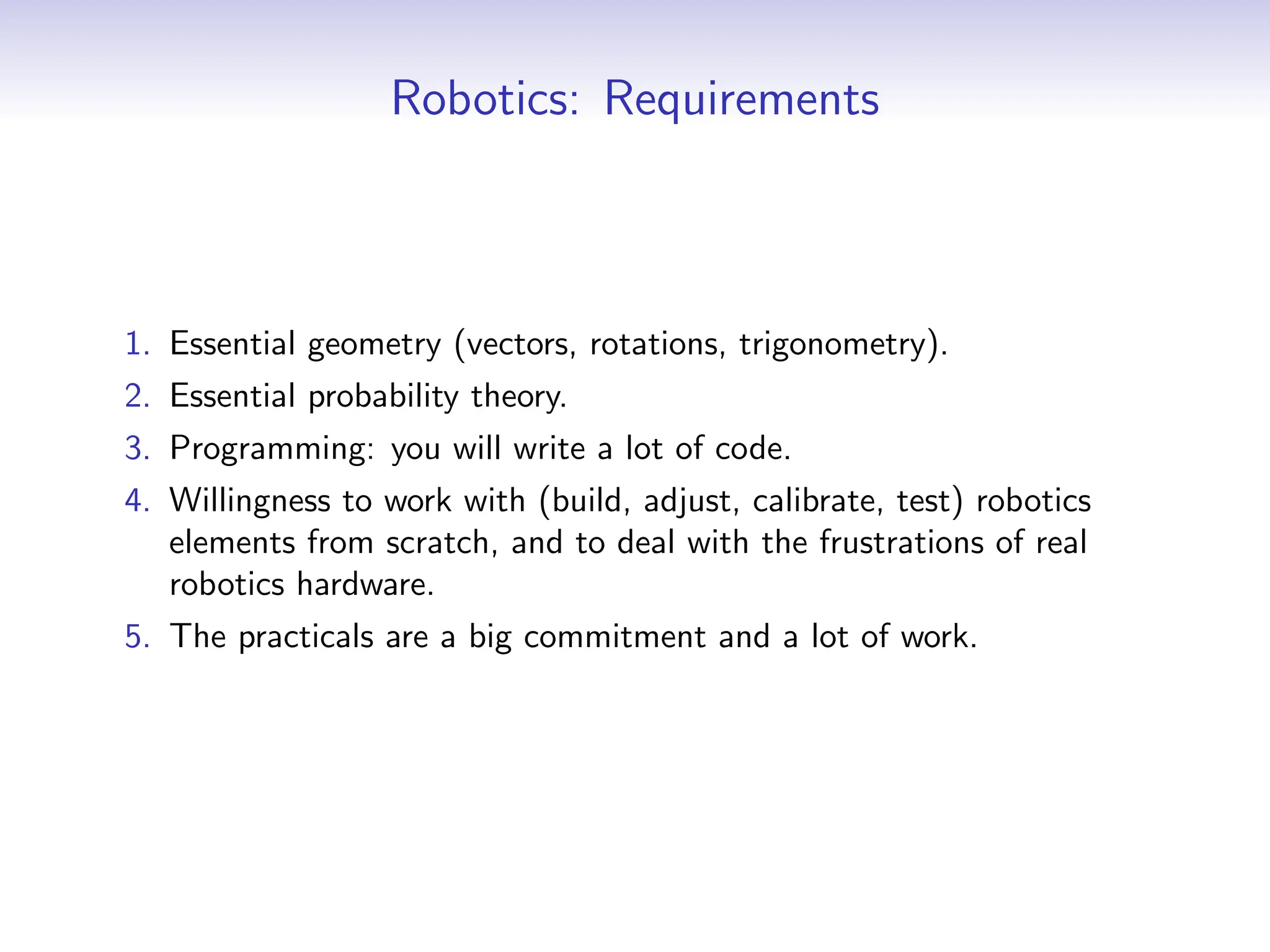Robotics: Requirements
1. Essential geometry (vectors, rotations, trigonometry).
2. Essential probability theory.
3. Programming: you will write a lot of code.
4. Willingness to work with (build, adjust, calibrate, test) robotics
elements from scratch, and to deal with the frustrations of real
robotics hardware.
5. The practicals are a big commitment and a lot of work.
 