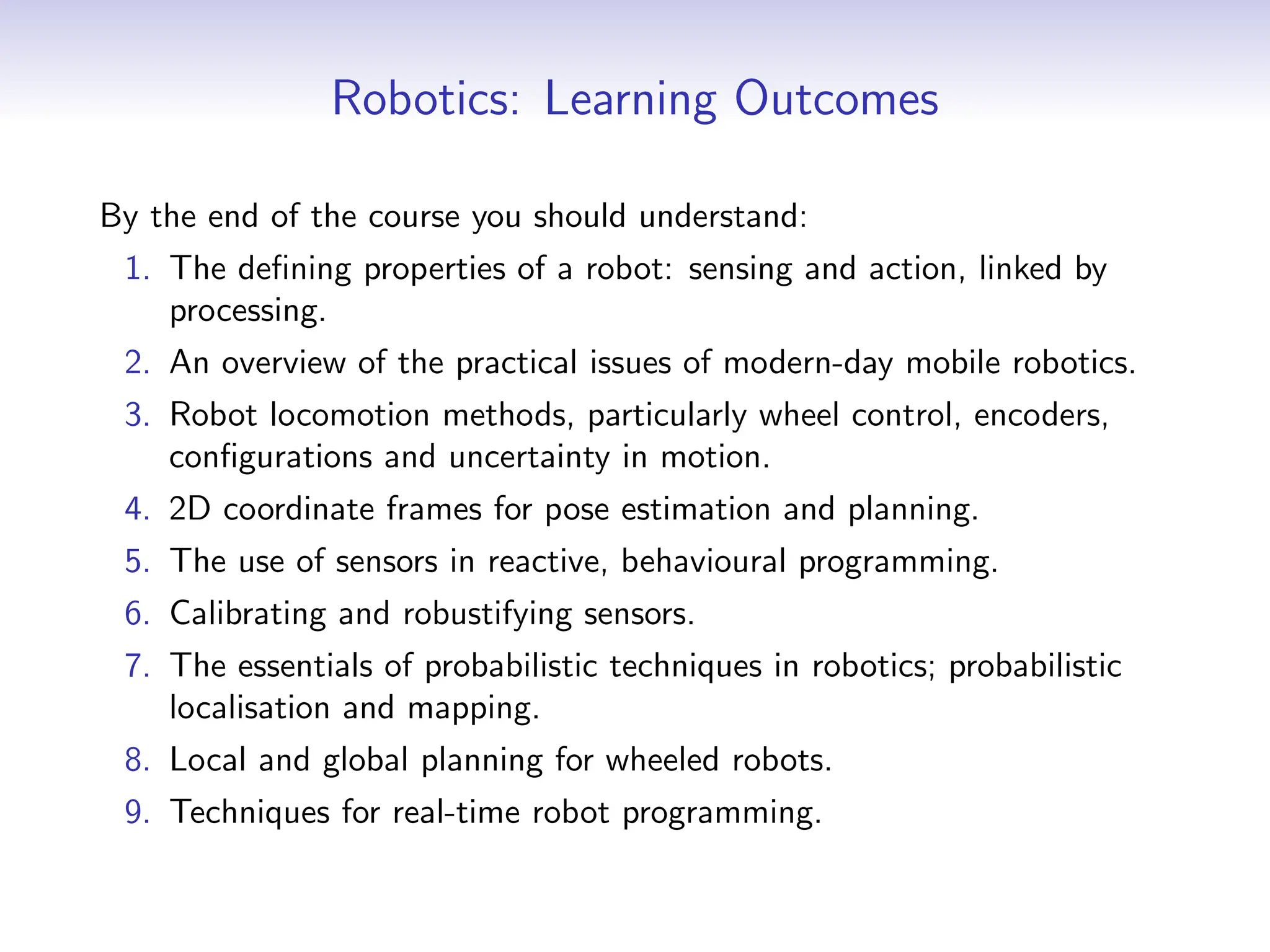 Robotics: Learning Outcomes
By the end of the course you should understand:
1. The defining properties of a robot: sensing and action, linked by
processing.
2. An overview of the practical issues of modern-day mobile robotics.
3. Robot locomotion methods, particularly wheel control, encoders,
configurations and uncertainty in motion.
4. 2D coordinate frames for pose estimation and planning.
5. The use of sensors in reactive, behavioural programming.
6. Calibrating and robustifying sensors.
7. The essentials of probabilistic techniques in robotics; probabilistic
localisation and mapping.
8. Local and global planning for wheeled robots.
9. Techniques for real-time robot programming.
 