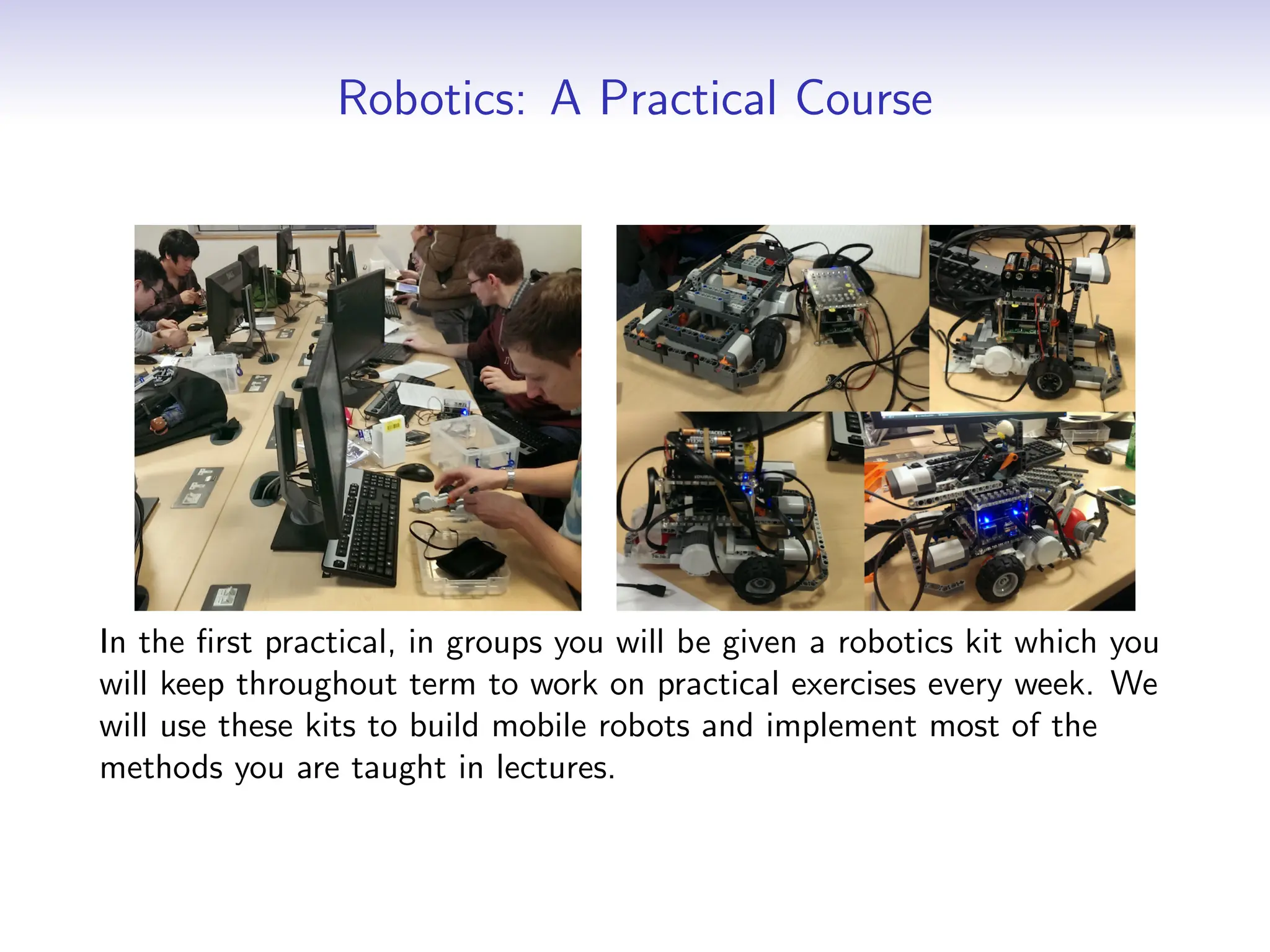 Robotics: A Practical Course
In the first practical, in groups you will be given a robotics kit which you
will keep throughout term to work on practical exercises every week. We
will use these kits to build mobile robots and implement most of the
methods you are taught in lectures.
 