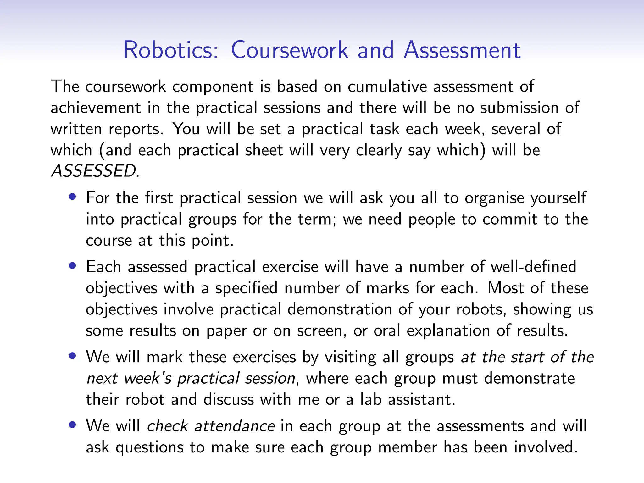 Robotics: Coursework and Assessment
The coursework component is based on cumulative assessment of
achievement in the practical sessions and there will be no submission of
written reports. You will be set a practical task each week, several of
which (and each practical sheet will very clearly say which) will be
ASSESSED.
• For the first practical session we will ask you all to organise yourself
into practical groups for the term; we need people to commit to the
course at this point.
• Each assessed practical exercise will have a number of well-defined
objectives with a specified number of marks for each. Most of these
objectives involve practical demonstration of your robots, showing us
some results on paper or on screen, or oral explanation of results.
• We will mark these exercises by visiting all groups at the start of the
next week’s practical session, where each group must demonstrate
their robot and discuss with me or a lab assistant.
• We will check attendance in each group at the assessments and will
ask questions to make sure each group member has been involved.
 
