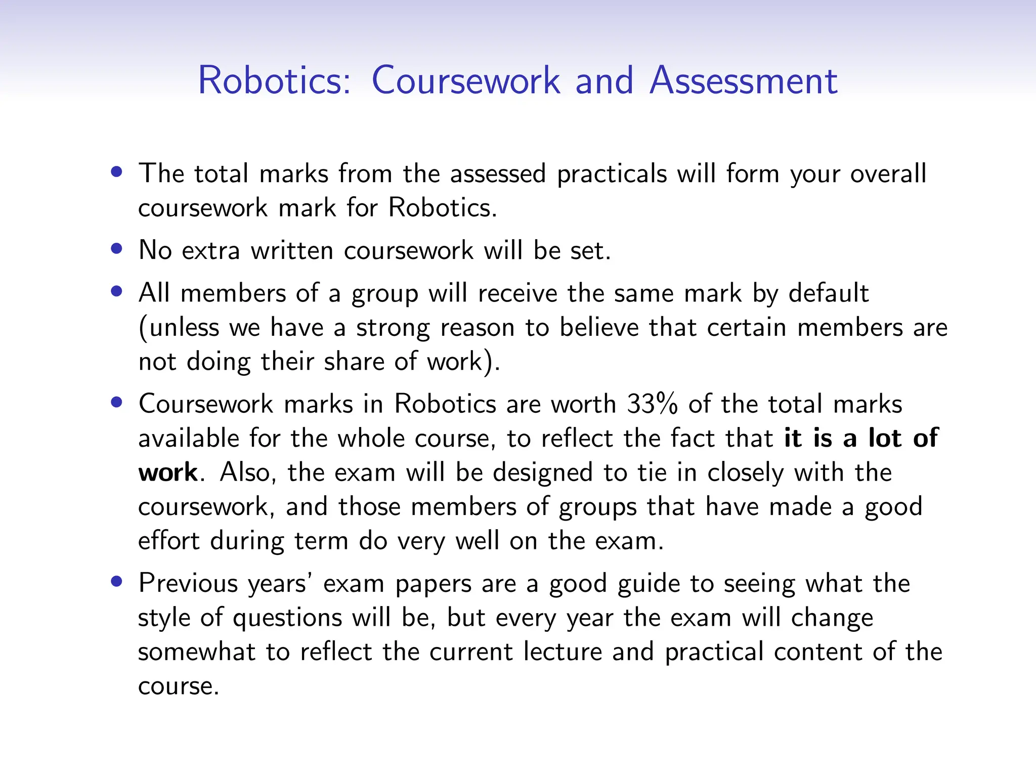 Robotics: Coursework and Assessment
• The total marks from the assessed practicals will form your overall
coursework mark for Robotics.
• No extra written coursework will be set.
• All members of a group will receive the same mark by default
(unless we have a strong reason to believe that certain members are
not doing their share of work).
• Coursework marks in Robotics are worth 33% of the total marks
available for the whole course, to reflect the fact that it is a lot of
work. Also, the exam will be designed to tie in closely with the
coursework, and those members of groups that have made a good
effort during term do very well on the exam.
• Previous years’ exam papers are a good guide to seeing what the
style of questions will be, but every year the exam will change
somewhat to reflect the current lecture and practical content of the
course.
 