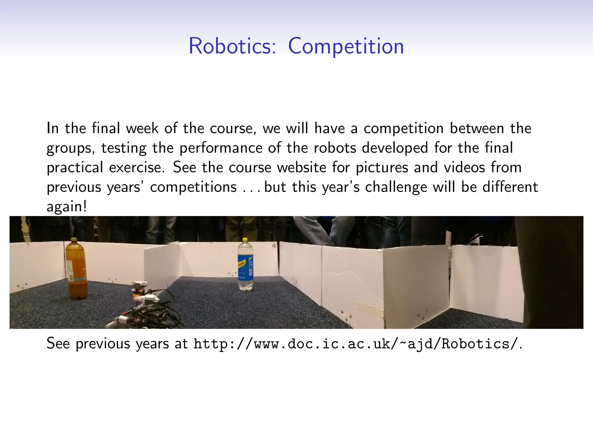 Robotics: Competition
In the final week of the course, we will have a competition between the
groups, testing the performance of the robots developed for the final
practical exercise. See the course website for pictures and videos from
previous years’ competitions . . . but this year’s challenge will be different
again!
See previous years at http://www.doc.ic.ac.uk/~ajd/Robotics/.
 