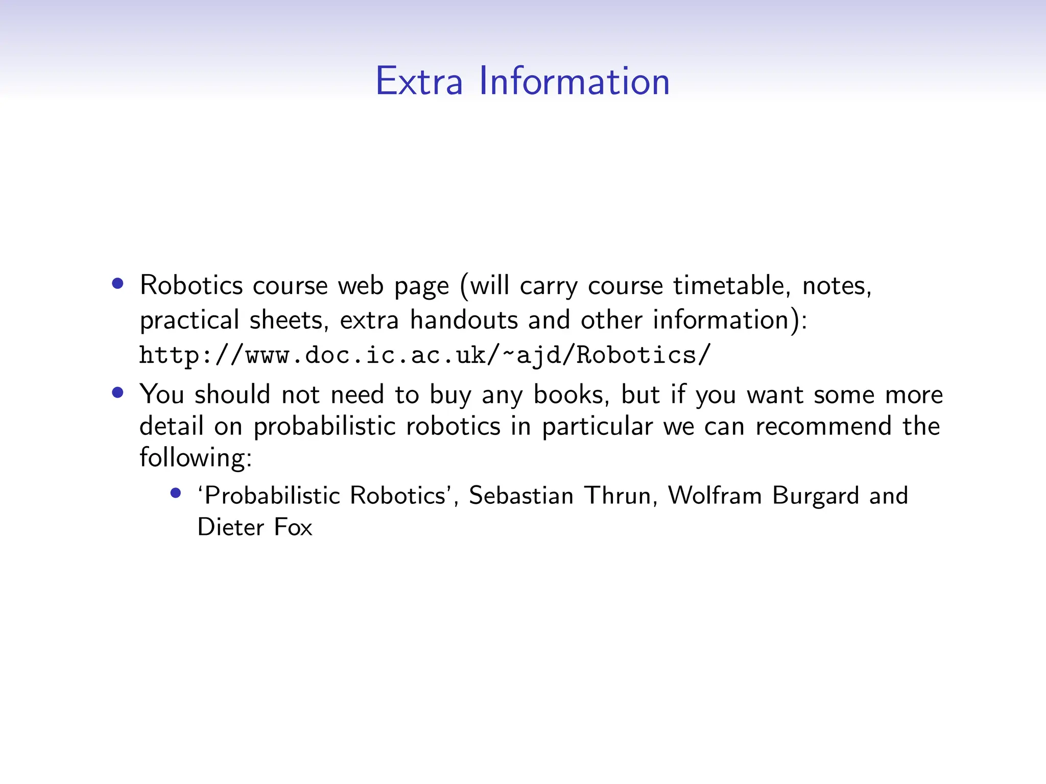 Extra Information
• Robotics course web page (will carry course timetable, notes,
practical sheets, extra handouts and other information):
http://www.doc.ic.ac.uk/~ajd/Robotics/
• You should not need to buy any books, but if you want some more
detail on probabilistic robotics in particular we can recommend the
following:
• ‘Probabilistic Robotics’, Sebastian Thrun, Wolfram Burgard and
Dieter Fox
 
