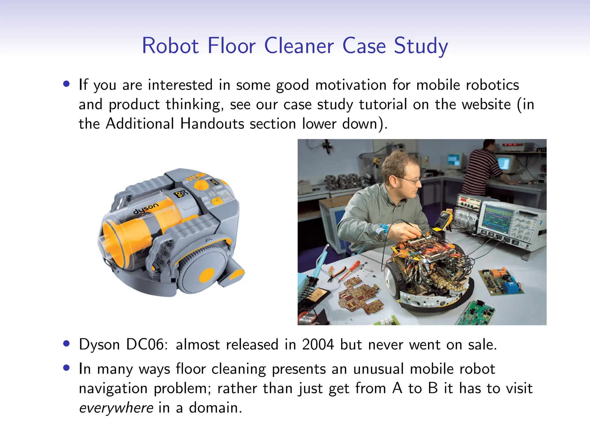 Robot Floor Cleaner Case Study
• If you are interested in some good motivation for mobile robotics
and product thinking, see our case study tutorial on the website (in
the Additional Handouts section lower down).
• Dyson DC06: almost released in 2004 but never went on sale.
• In many ways floor cleaning presents an unusual mobile robot
navigation problem; rather than just get from A to B it has to visit
everywhere in a domain.
 