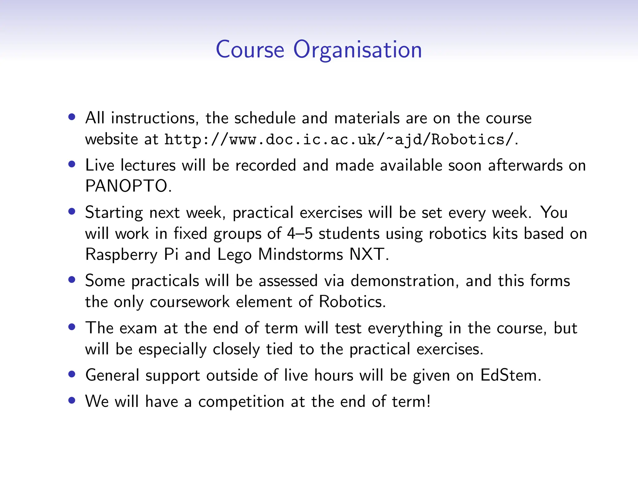 Course Organisation
• All instructions, the schedule and materials are on the course
website at http://www.doc.ic.ac.uk/~ajd/Robotics/.
• Live lectures will be recorded and made available soon afterwards on
PANOPTO.
• Starting next week, practical exercises will be set every week. You
will work in fixed groups of 4–5 students using robotics kits based on
Raspberry Pi and Lego Mindstorms NXT.
• Some practicals will be assessed via demonstration, and this forms
the only coursework element of Robotics.
• The exam at the end of term will test everything in the course, but
will be especially closely tied to the practical exercises.
• General support outside of live hours will be given on EdStem.
• We will have a competition at the end of term!
 