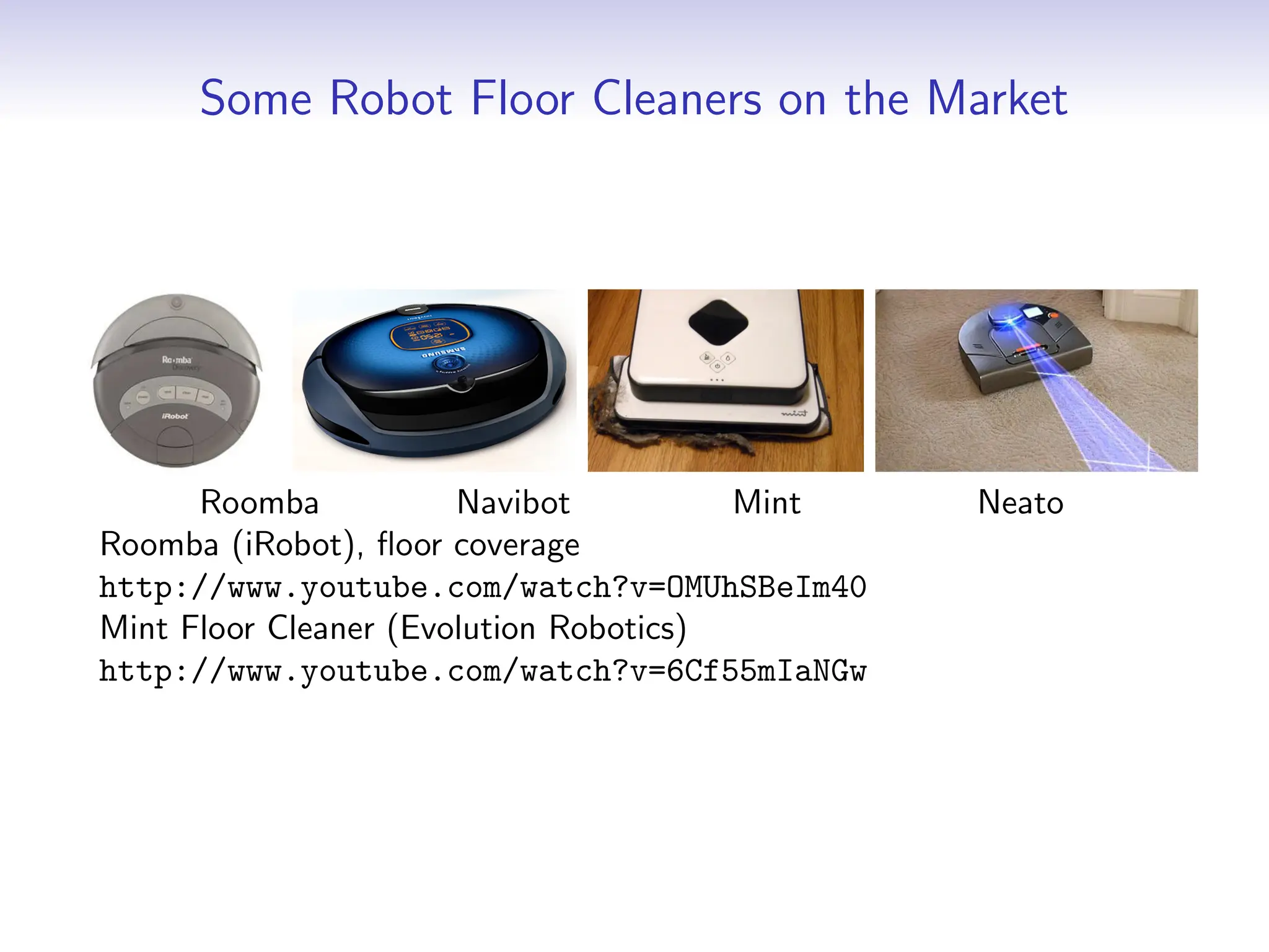 Some Robot Floor Cleaners on the Market
Roomba Navibot Mint Neato
Roomba (iRobot), floor coverage
http://www.youtube.com/watch?v=OMUhSBeIm40
Mint Floor Cleaner (Evolution Robotics)
http://www.youtube.com/watch?v=6Cf55mIaNGw
 