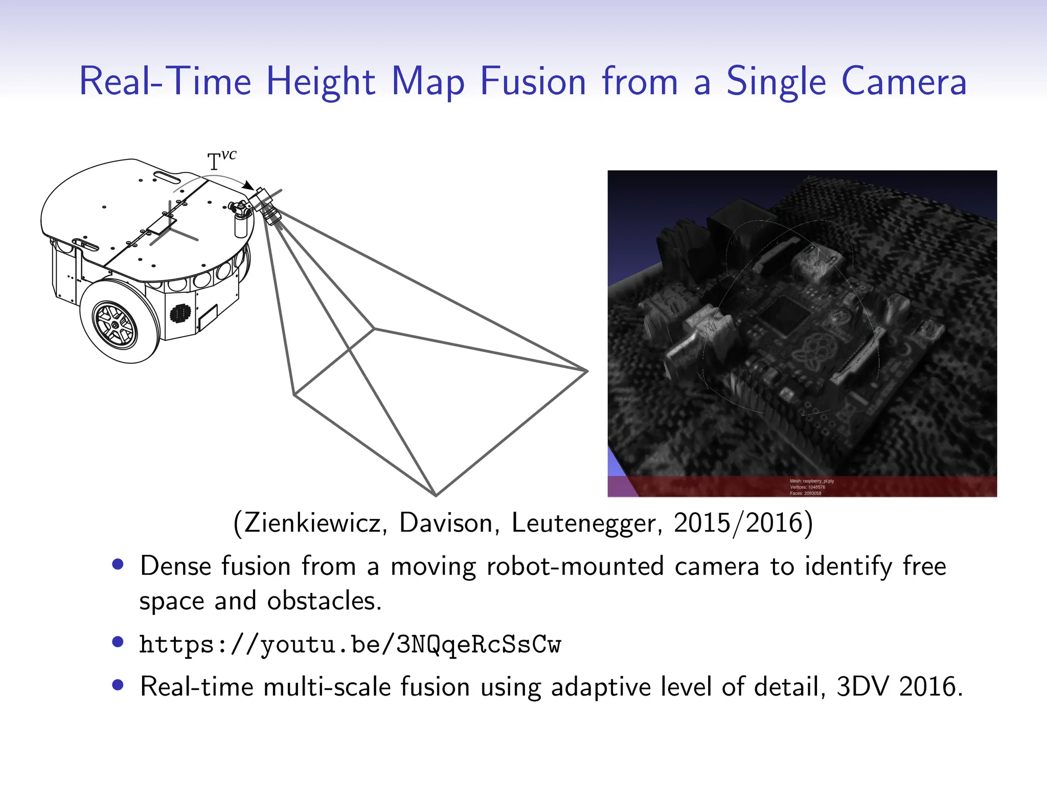 Real-Time Height Map Fusion from a Single Camera
Tvc
(Zienkiewicz, Davison, Leutenegger, 2015/2016)
• Dense fusion from a moving robot-mounted camera to identify free
space and obstacles.
• https://youtu.be/3NQqeRcSsCw
• Real-time multi-scale fusion using adaptive level of detail, 3DV 2016.
 