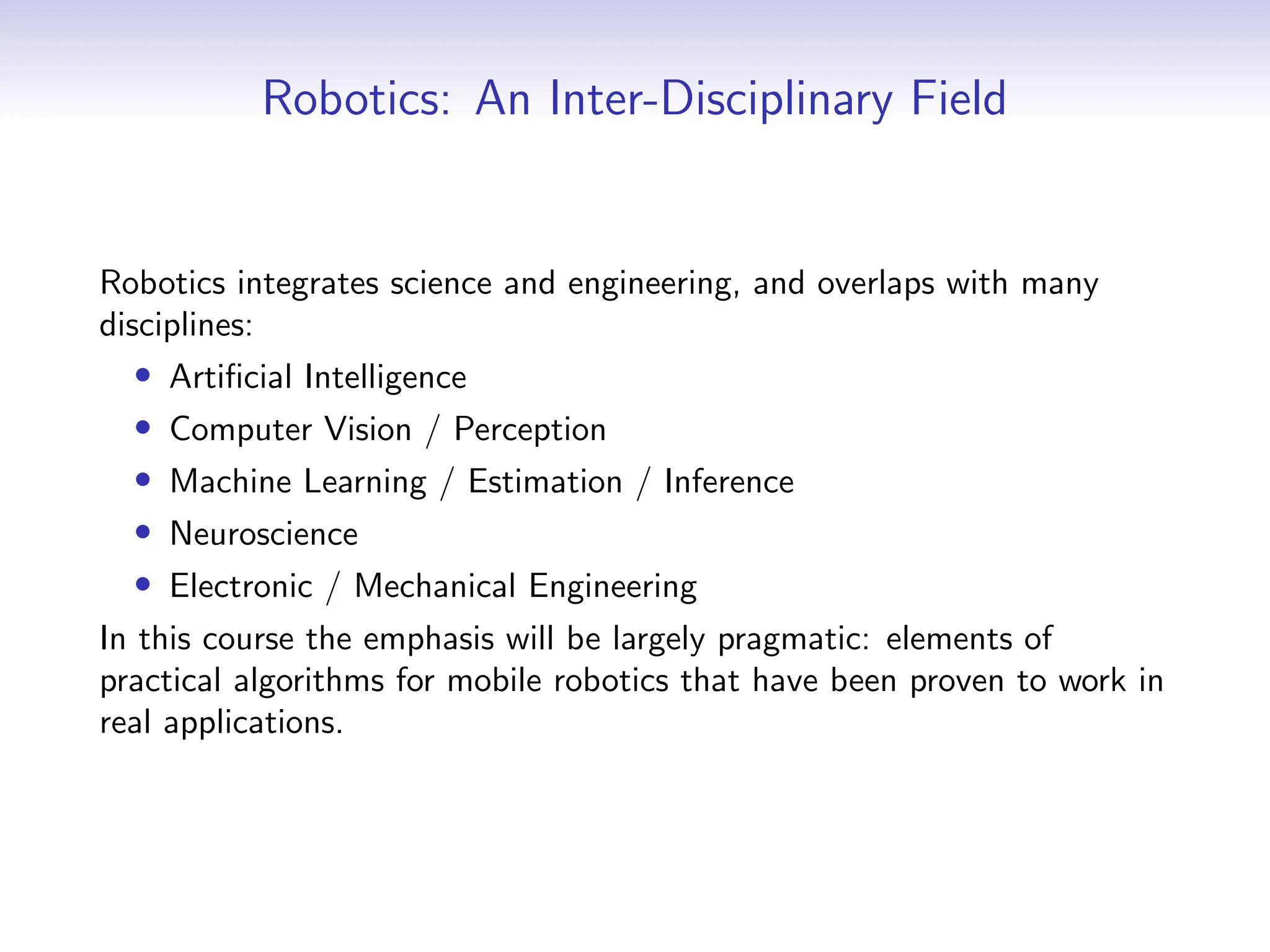 Robotics: An Inter-Disciplinary Field
Robotics integrates science and engineering, and overlaps with many
disciplines:
• Artificial Intelligence
• Computer Vision / Perception
• Machine Learning / Estimation / Inference
• Neuroscience
• Electronic / Mechanical Engineering
In this course the emphasis will be largely pragmatic: elements of
practical algorithms for mobile robotics that have been proven to work in
real applications.
 