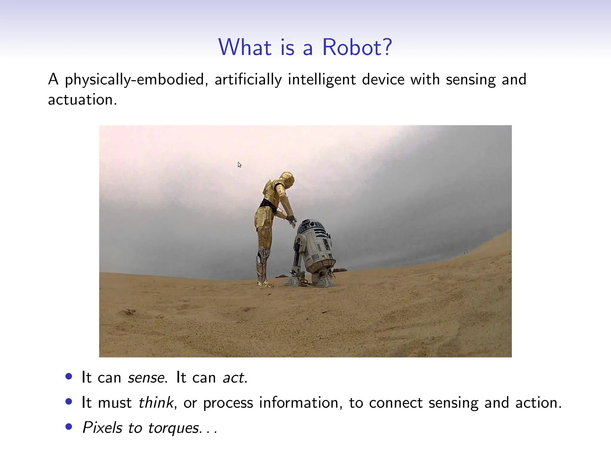 What is a Robot?
A physically-embodied, artificially intelligent device with sensing and
actuation.
• It can sense. It can act.
• It must think, or process information, to connect sensing and action.
• Pixels to torques. . .
 