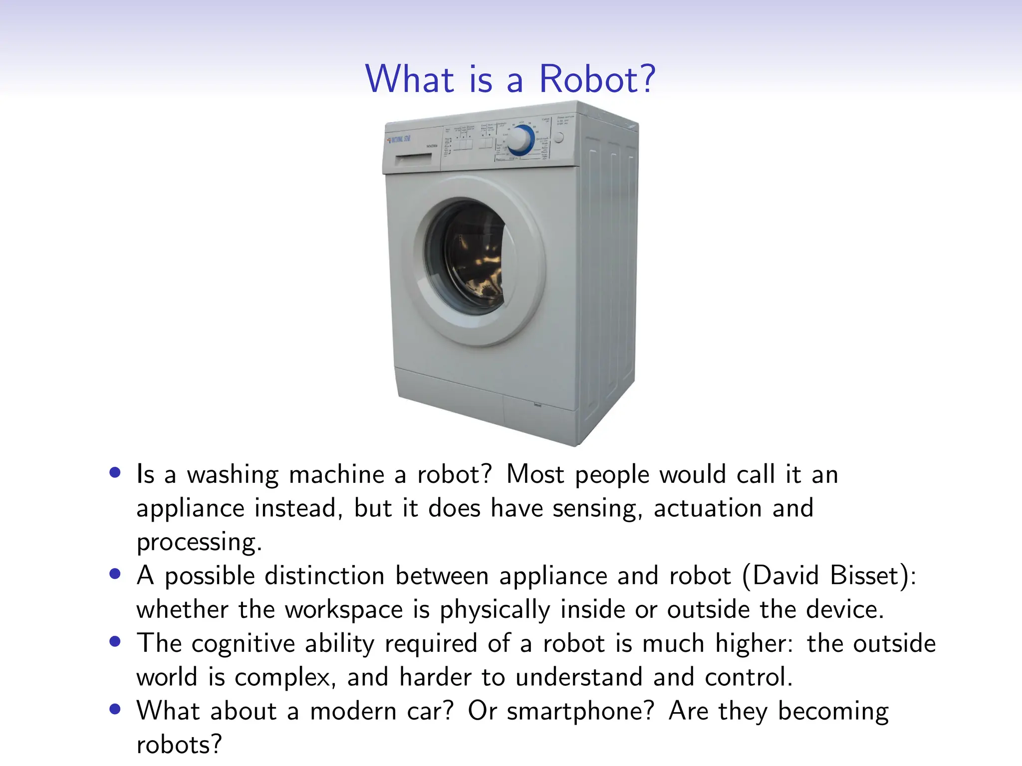 What is a Robot?
• Is a washing machine a robot? Most people would call it an
appliance instead, but it does have sensing, actuation and
processing.
• A possible distinction between appliance and robot (David Bisset):
whether the workspace is physically inside or outside the device.
• The cognitive ability required of a robot is much higher: the outside
world is complex, and harder to understand and control.
• What about a modern car? Or smartphone? Are they becoming
robots?
 