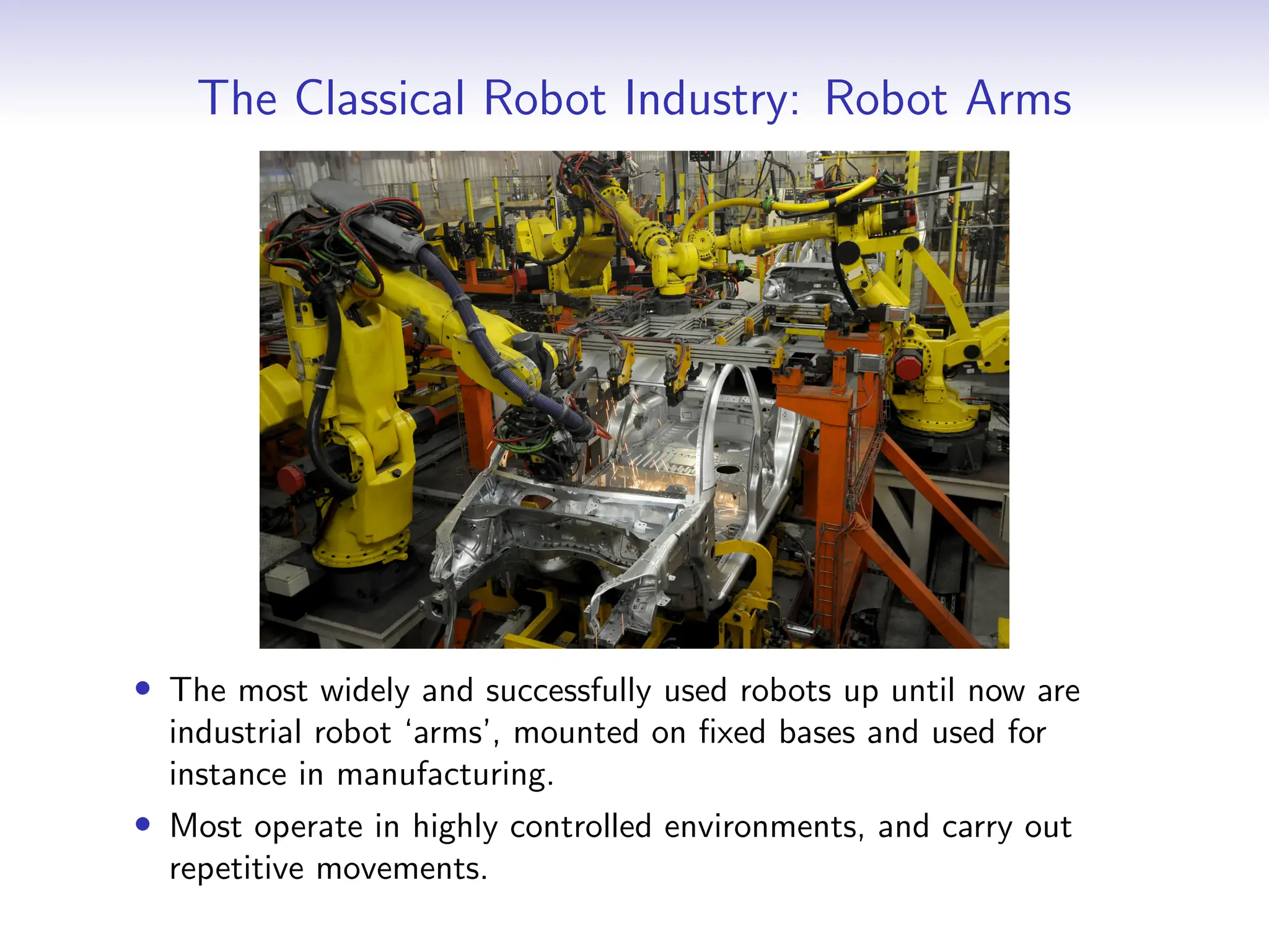 The Classical Robot Industry: Robot Arms
• The most widely and successfully used robots up until now are
industrial robot ‘arms’, mounted on fixed bases and used for
instance in manufacturing.
• Most operate in highly controlled environments, and carry out
repetitive movements.
 
