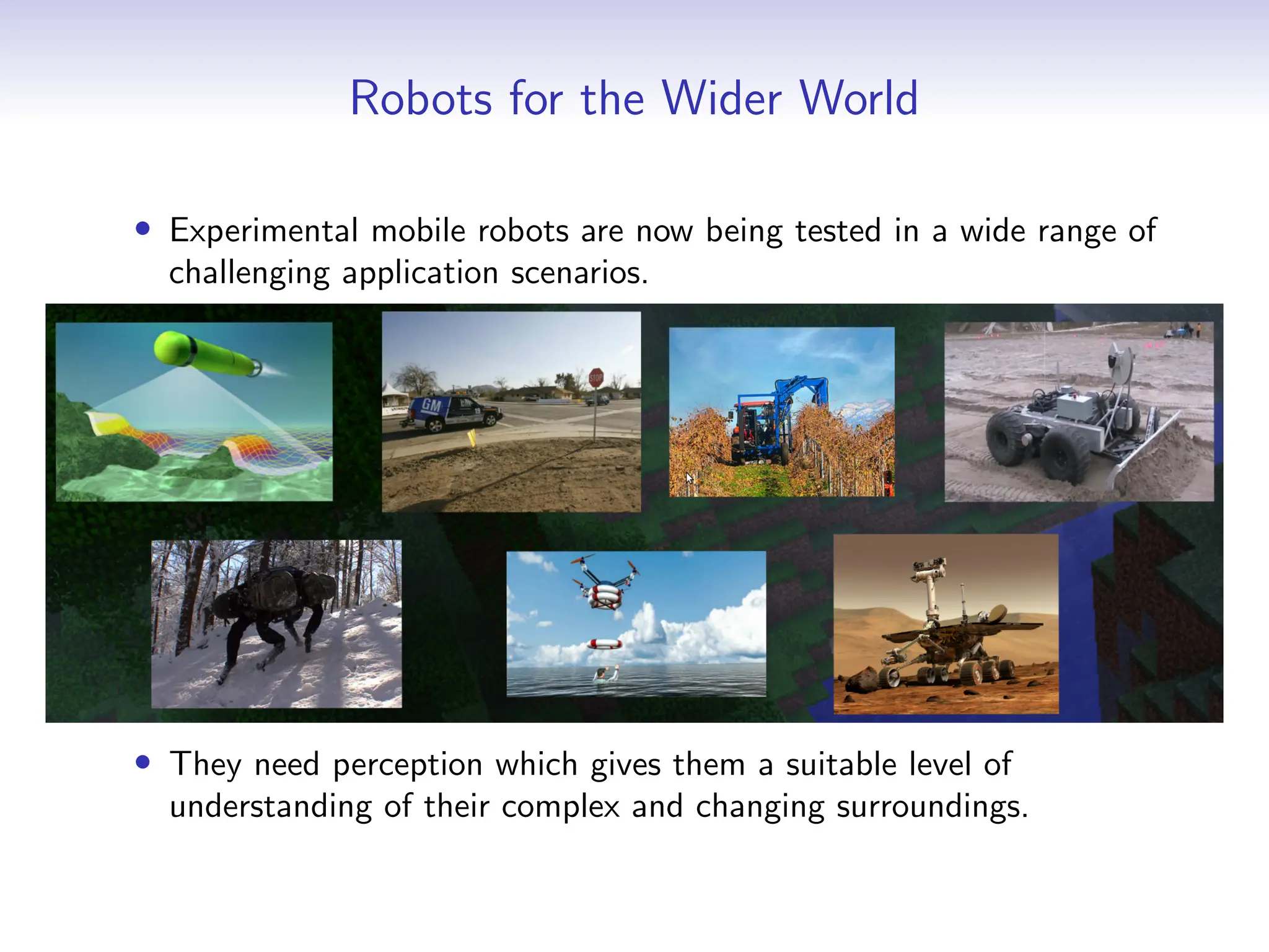 Robots for the Wider World
• Experimental mobile robots are now being tested in a wide range of
challenging application scenarios.
• They need perception which gives them a suitable level of
understanding of their complex and changing surroundings.
 