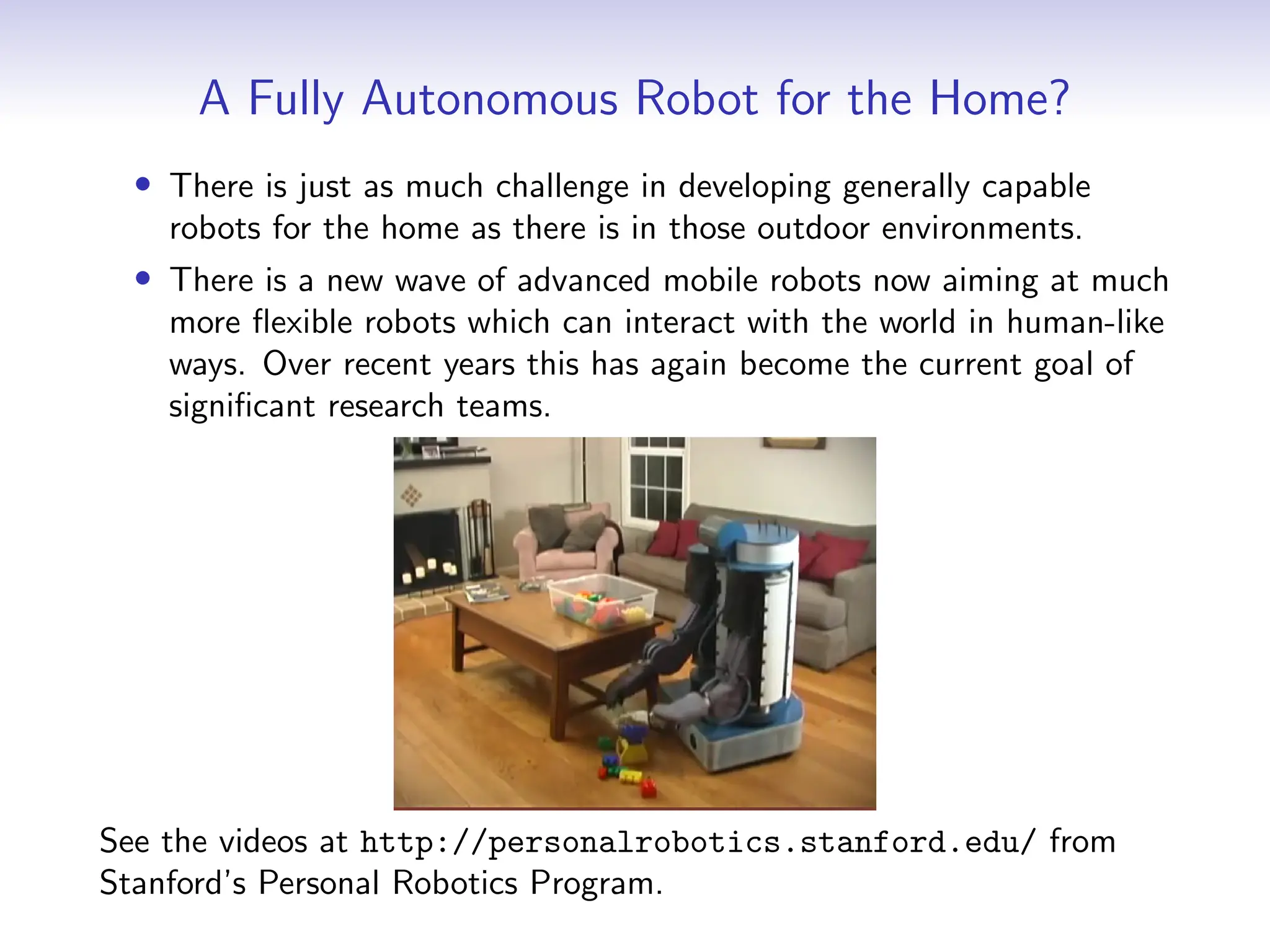A Fully Autonomous Robot for the Home?
• There is just as much challenge in developing generally capable
robots for the home as there is in those outdoor environments.
• There is a new wave of advanced mobile robots now aiming at much
more flexible robots which can interact with the world in human-like
ways. Over recent years this has again become the current goal of
significant research teams.
See the videos at http://personalrobotics.stanford.edu/ from
Stanford’s Personal Robotics Program.
 