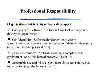 Professional Responsibility
Organizations put trust in software developers:
 Competence: Software that does not work effectively can
destroy an organization.
 Confidentiality: Software developers and systems
administrators may have access to highly confidential information
(e.g., trade secrets, personal data).
 Legal environment: Software exists in a complex legal
environment (e.g., intellectual property, obscenity).
 Acceptable use and misuse: Computer abuse can paralyze an
organization (e.g., the Internet worm).
 