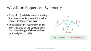 National Institute of Technology Calicut 18
Waveform Properties- Symmetry
• A signal x(t) exhibits even symmetry
if its waveform is symmetrical with
respect to the vertical axis.
• The shape of the waveform on the
left-hand side of the vertical axis is
the mirror image of the waveform
on the right-hand side
 