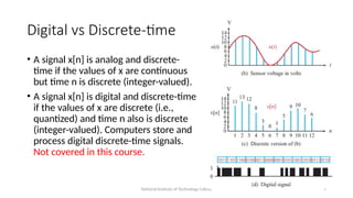 National Institute of Technology Calicut 9
Digital vs Discrete-time
• A signal x[n] is analog and discrete-
time if the values of x are continuous
but time n is discrete (integer-valued).
• A signal x[n] is digital and discrete-time
if the values of x are discrete (i.e.,
quantized) and time n also is discrete
(integer-valued). Computers store and
process digital discrete-time signals.
Not covered in this course.
 