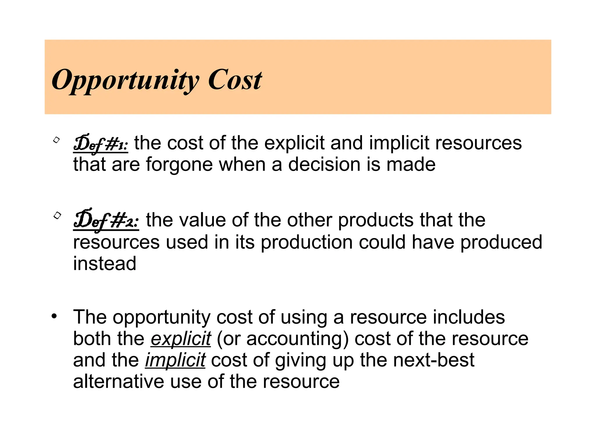 Opportunity Cost
• Def #1: the cost of the explicit and implicit resources
that are forgone when a decision is made
• Def #2: the value of the other products that the
resources used in its production could have produced
instead
• The opportunity cost of using a resource includes
both the explicit (or accounting) cost of the resource
and the implicit cost of giving up the next-best
alternative use of the resource
 
