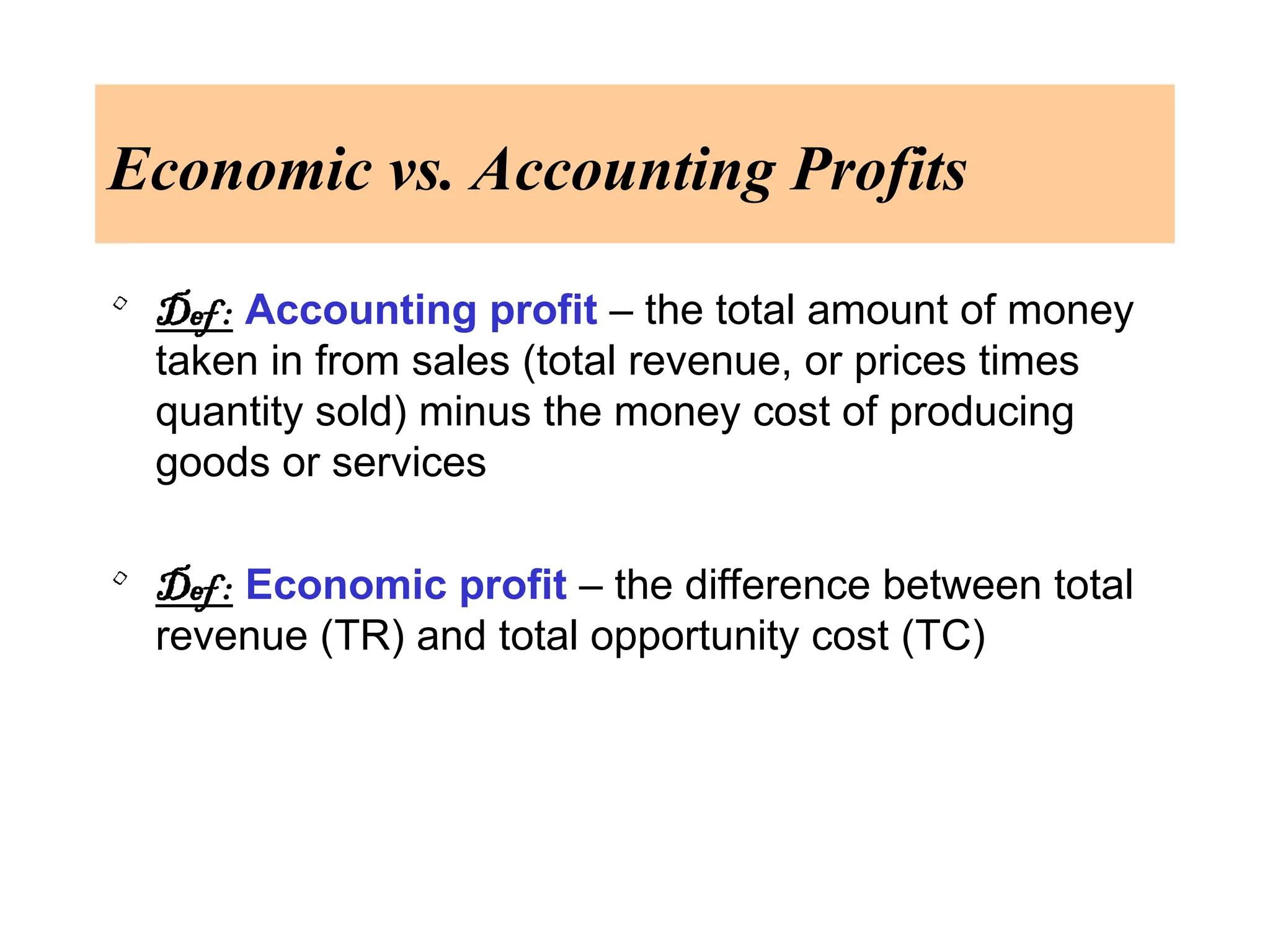 Economic vs. Accounting Profits
• Def : Accounting profit – the total amount of money
taken in from sales (total revenue, or prices times
quantity sold) minus the money cost of producing
goods or services
• Def : Economic profit – the difference between total
revenue (TR) and total opportunity cost (TC)
 