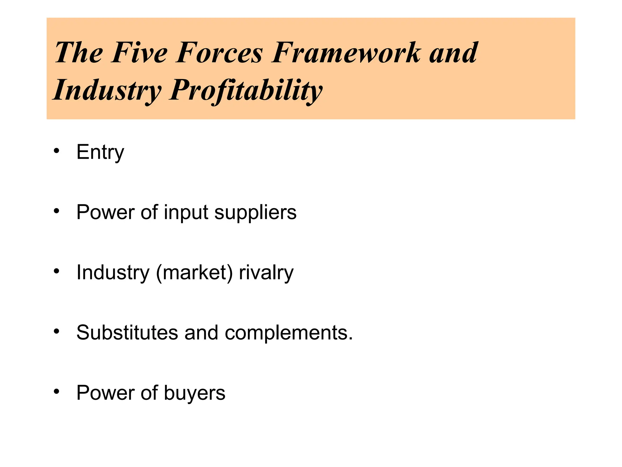 The Five Forces Framework and
Industry Profitability
• Entry
• Power of input suppliers
• Industry (market) rivalry
• Substitutes and complements.
• Power of buyers
 