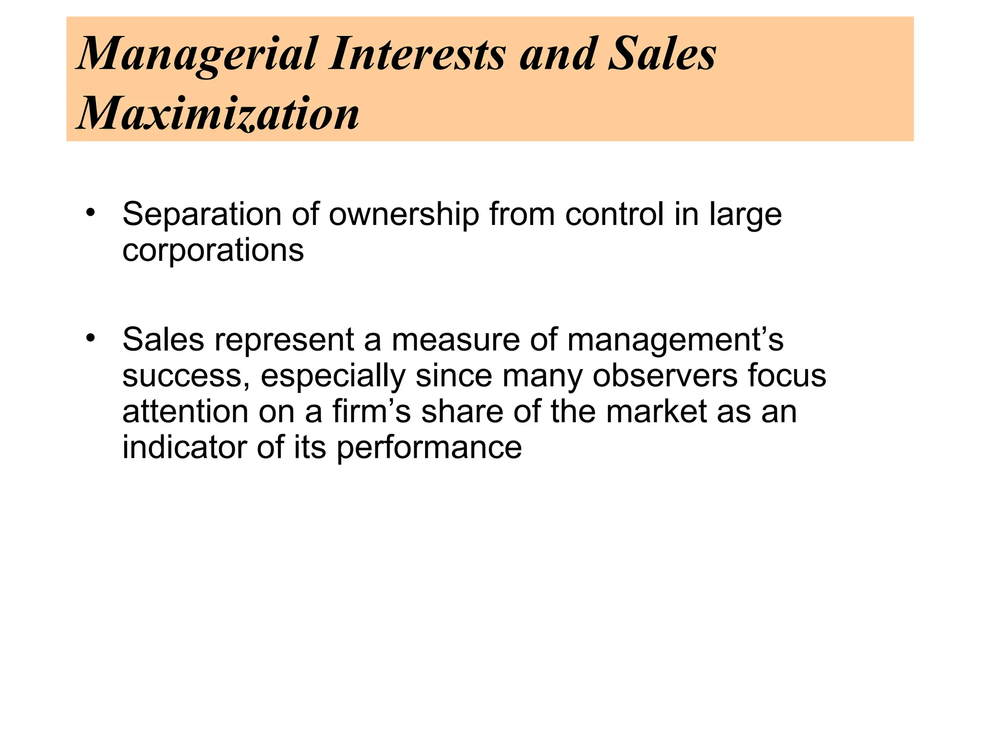 Managerial Interests and Sales
Maximization
• Separation of ownership from control in large
corporations
• Sales represent a measure of management’s
success, especially since many observers focus
attention on a firm’s share of the market as an
indicator of its performance
 
