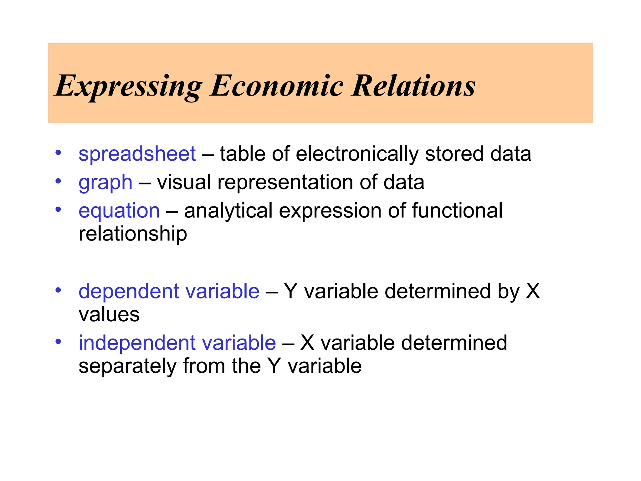 Expressing Economic Relations
• spreadsheet – table of electronically stored data
• graph – visual representation of data
• equation – analytical expression of functional
relationship
• dependent variable – Y variable determined by X
values
• independent variable – X variable determined
separately from the Y variable
 