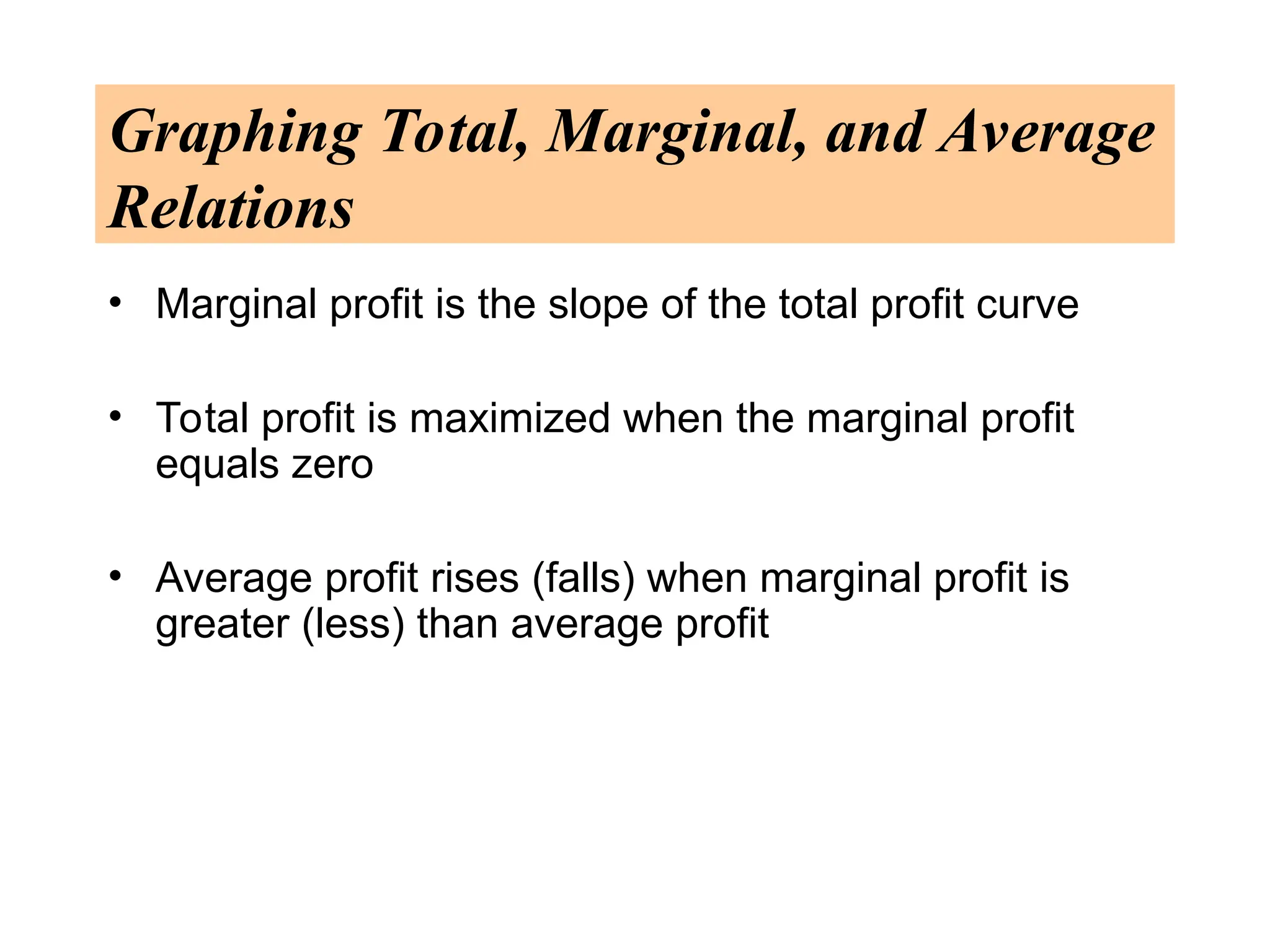Graphing Total, Marginal, and Average
Relations
• Marginal profit is the slope of the total profit curve
• Total profit is maximized when the marginal profit
equals zero
• Average profit rises (falls) when marginal profit is
greater (less) than average profit
 
