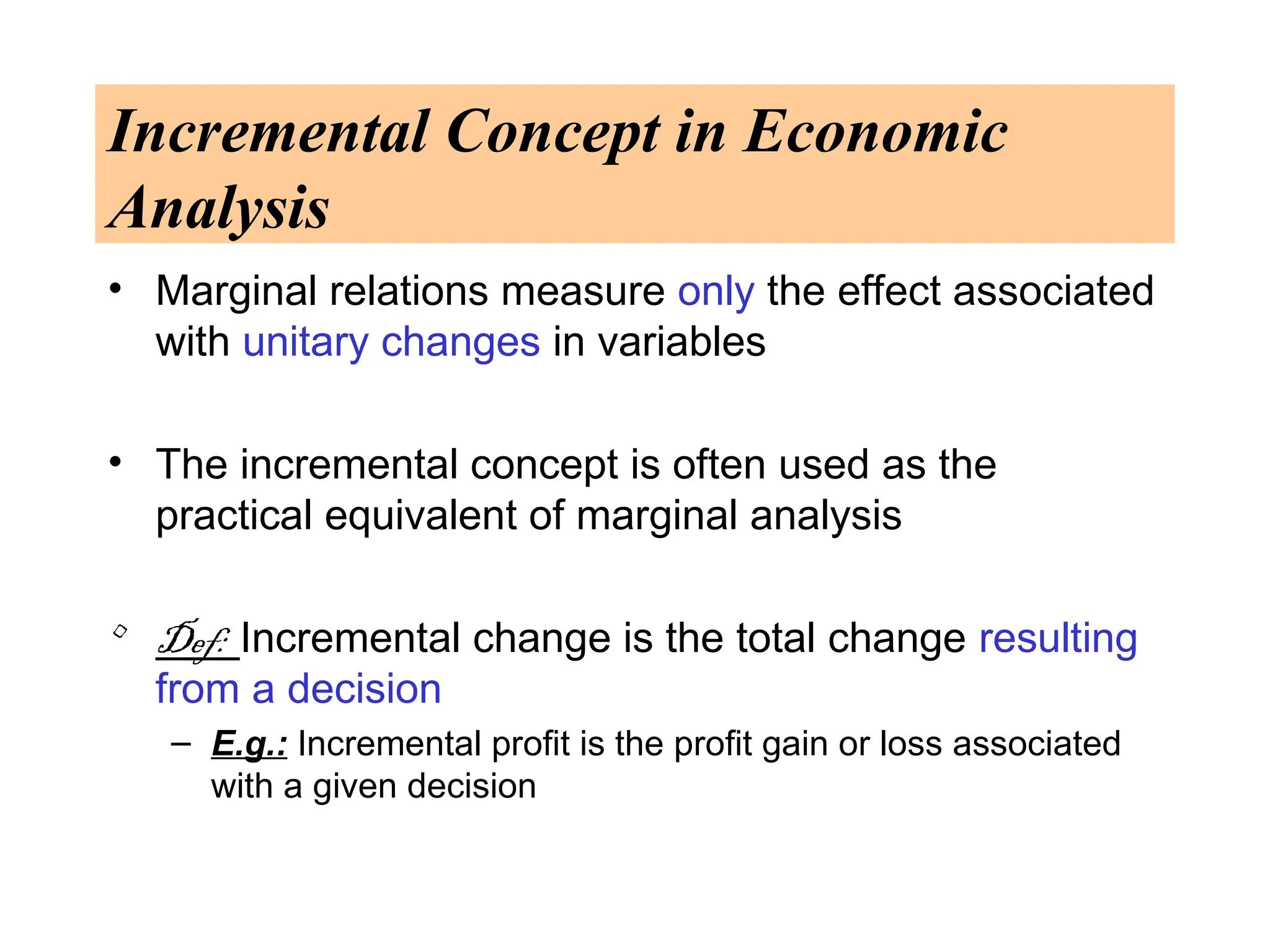Incremental Concept in Economic
Analysis
• Marginal relations measure only the effect associated
with unitary changes in variables
• The incremental concept is often used as the
practical equivalent of marginal analysis
• Def: Incremental change is the total change resulting
from a decision
– E.g.: Incremental profit is the profit gain or loss associated
with a given decision
 
