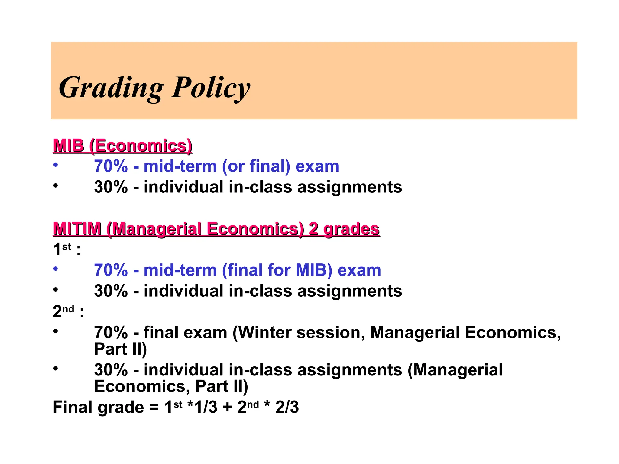 Grading Policy
MIB (Economics)
MIB (Economics)
• 70% - mid-term (or final) exam
• 30% - individual in-class assignments
MITIM (Managerial Economics) 2 grades
MITIM (Managerial Economics) 2 grades
1st
:
• 70% - mid-term (final for MIB) exam
• 30% - individual in-class assignments
2nd
:
• 70% - final exam (Winter session, Managerial Economics,
Part II)
• 30% - individual in-class assignments (Managerial
Economics, Part II)
Final grade = 1st
*1/3 + 2nd
* 2/3
 