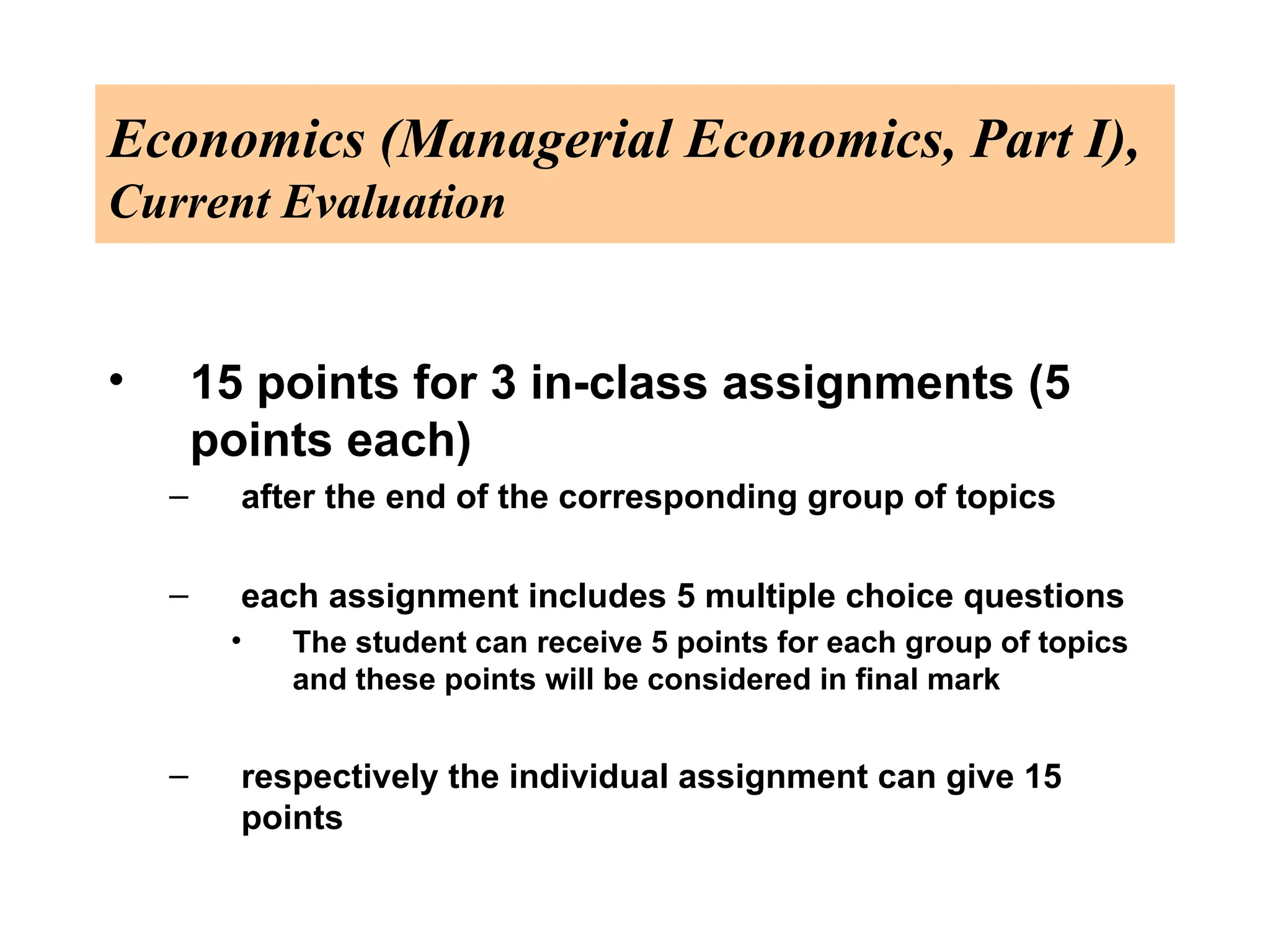 Economics (Managerial Economics, Part I),
Current Evaluation
• 15 points for 3 in-class assignments (5
points each)
– after the end of the corresponding group of topics
– each assignment includes 5 multiple choice questions
• The student can receive 5 points for each group of topics
and these points will be considered in final mark
– respectively the individual assignment can give 15
points
 