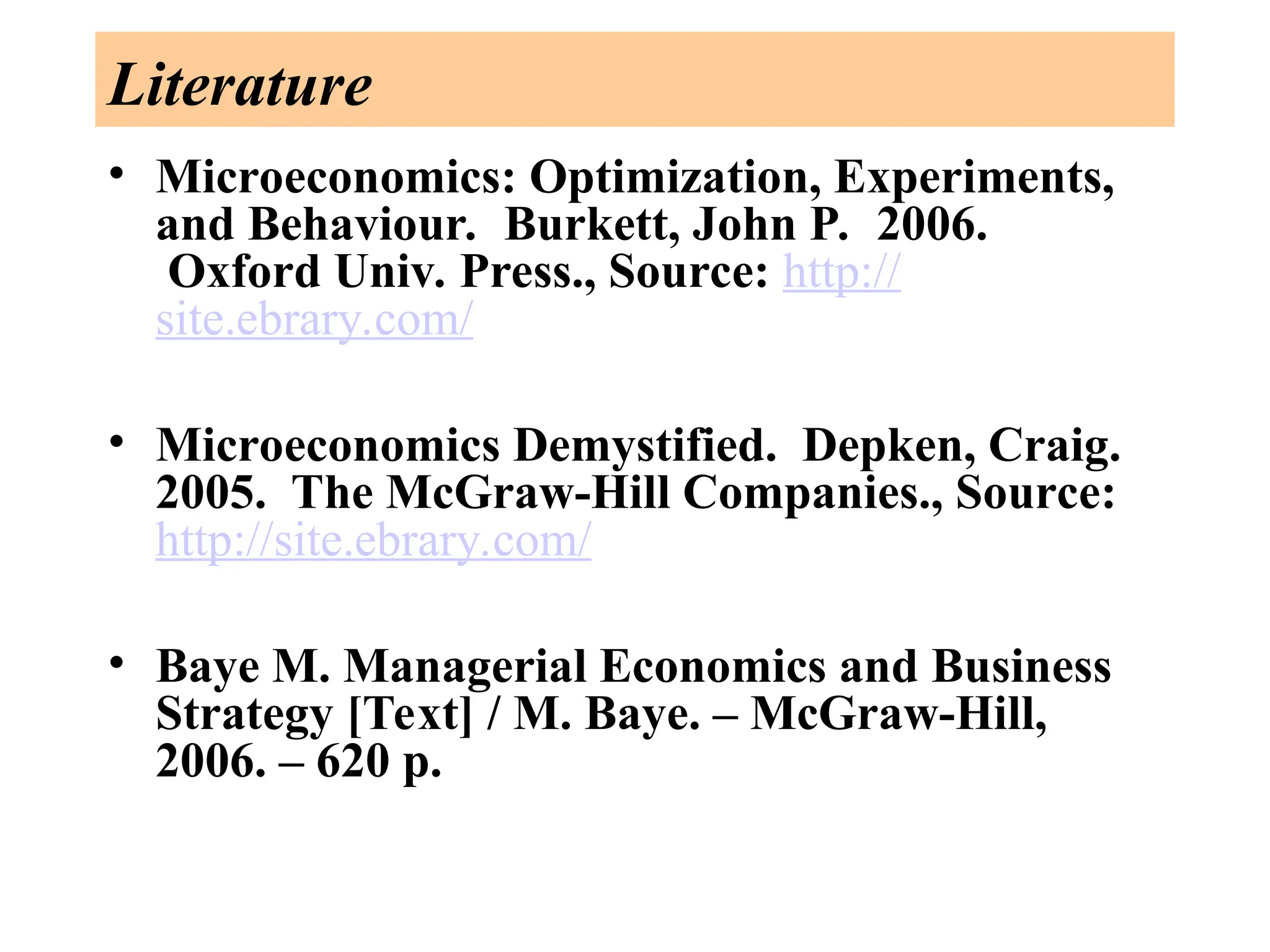 Literature
• Microeconomics: Optimization, Experiments,
and Behaviour. Burkett, John P. 2006.
Oxford Univ. Press., Source: http://
site.ebrary.com/
• Microeconomics Demystified. Depken, Craig.
2005. The McGraw-Hill Companies., Source:
http://site.ebrary.com/
• Baye M. Managerial Economics and Business
Strategy [Text] / M. Baye. – McGraw-Hill,
2006. – 620 p.
 