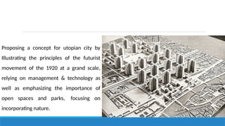 Proposing a concept for utopian city by
Illustrating the principles of the futurist
movement of the 1920 at a grand scale,
relying on management & technology as
well as emphasizing the importance of
open spaces and parks, focusing on
incorporating nature.
 