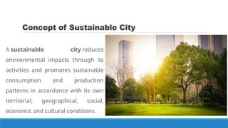 Concept of Sustainable City
A sustainable city reduces
environmental impacts through its
activities and promotes sustainable
consumption and production
patterns in accordance with its own
territorial, geographical, social,
economic and cultural conditions.
 