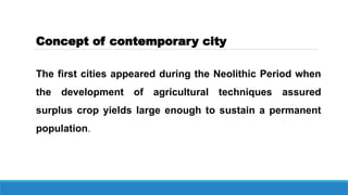 Concept of contemporary city
The first cities appeared during the Neolithic Period when
the development of agricultural techniques assured
surplus crop yields large enough to sustain a permanent
population.
 