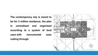 The contemporary city is meant to
be for 3 million residence, the plan
is centralised and organised
according to a system of land
uses with monumental axes
cutting through.
 
