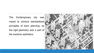 The Contemporary city was
meant to achieve standardized
principles of town planning, as
the rigid geometry was a part of
the machine aesthetics.
 