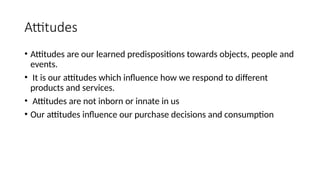 Attitudes
• Attitudes are our learned predispositions towards objects, people and
events.
• It is our attitudes which influence how we respond to different
products and services.
• Attitudes are not inborn or innate in us
• Our attitudes influence our purchase decisions and consumption
 