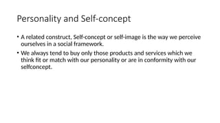 Personality and Self-concept
• A related construct, Self-concept or self-image is the way we perceive
ourselves in a social framework.
• We always tend to buy only those products and services which we
think fit or match with our personality or are in conformity with our
selfconcept.
 
