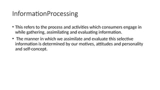InformationProcessing
• This refers to the process and activities which consumers engage in
while gathering, assimilating and evaluating information.
• The manner in which we assimilate and evaluate this selective
information is determined by our motives, attitudes and personality
and self-concept.
 