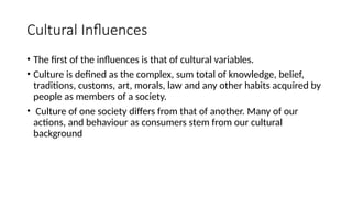 Cultural Influences
• The first of the influences is that of cultural variables.
• Culture is defined as the complex, sum total of knowledge, belief,
traditions, customs, art, morals, law and any other habits acquired by
people as members of a society.
• Culture of one society differs from that of another. Many of our
actions, and behaviour as consumers stem from our cultural
background
 