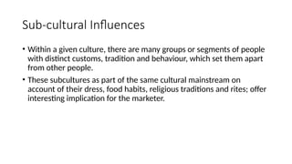 Sub-cultural Influences
• Within a given culture, there are many groups or segments of people
with distinct customs, tradition and behaviour, which set them apart
from other people.
• These subcultures as part of the same cultural mainstream on
account of their dress, food habits, religious traditions and rites; offer
interesting implication for the marketer.
 
