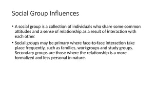 Social Group Influences
• A social group is a collection of individuals who share some common
attitudes and a sense of relationship as a result of interaction with
each other.
• Social groups may be primary where face-to-face interaction take
place frequently, such as families, workgroups and study groups.
Secondary groups are those where the relationship is a more
formalized and less personal in nature.
 