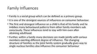 Family Influences
• Family is a social group which can be defined as a primary group.
• it is one of the strongest sources of influences on consumer behaviour.
• The first and strongest influence on a child is that of his family and he
imbibes many behavioural patterns from other family members sub
consciously. These influences tend to stay with him even after
attaining adulthood.
• Further, within a family many decisions are made jointly with various
members exerting different degree of influence. The changing
structure of families as the joint family system gradually gives way to
single nucleus families also influence the consumer behaviour
 